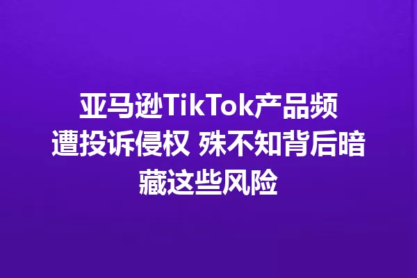 亚马逊TikTok产品频遭投诉侵权 殊不知背后暗藏这些风险 一