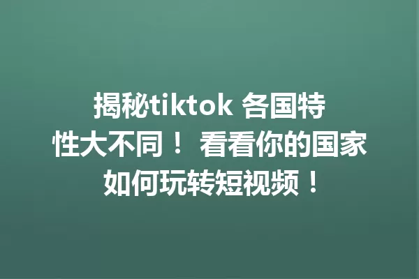 揭秘tiktok 各国特性大不同! 看看你的国家如何玩转短视频! 一