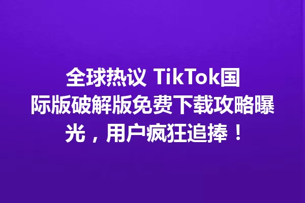全球热议 TikTok国际版破解版免费下载攻略曝光,用户疯狂追捧! 二