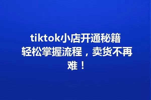 tiktok小店开通秘籍 轻松掌握流程,卖货不再难! 二