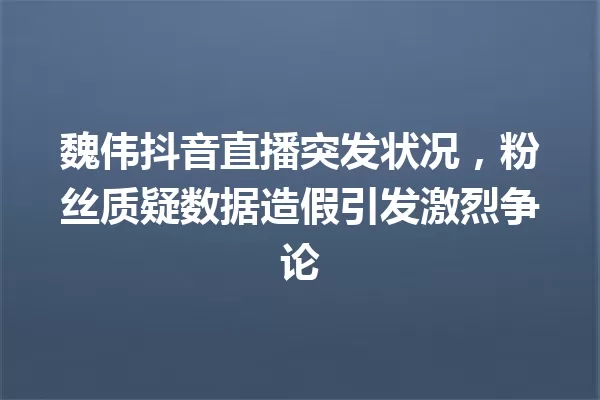 魏伟抖音直播突发状况,粉丝质疑数据造假引发激烈争论 一