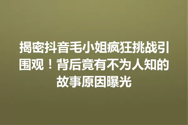 揭密抖音毛小姐疯狂挑战引围观!背后竟有不为人知的故事原因曝光 一