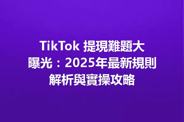 TikTok 提現難題大曝光:2025年最新規則解析與實操攻略 二