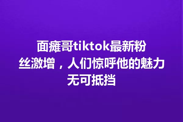 面瘫哥tiktok最新粉丝激增,人们惊呼他的魅力无可抵挡 一