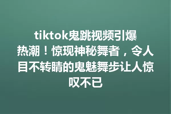 tiktok鬼跳视频引爆热潮!惊现神秘舞者,令人目不转睛的鬼魅舞步让人惊叹不已 一