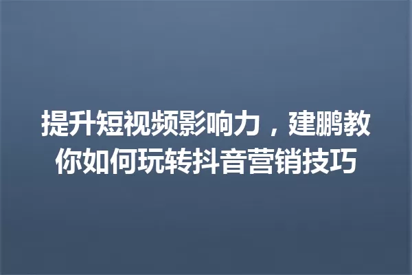 提升短视频影响力,建鹏教你如何玩转抖音营销技巧 一