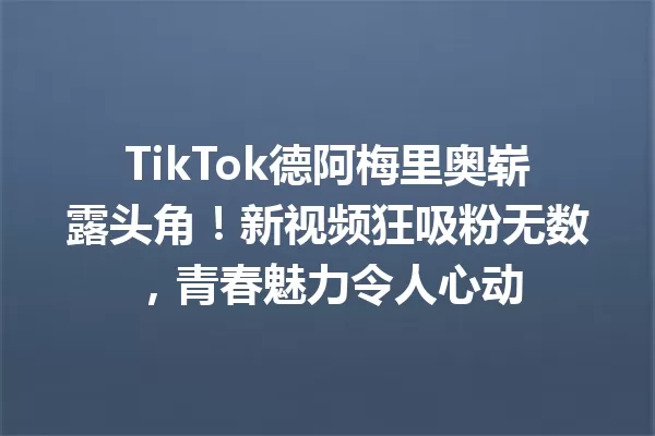 TikTok德阿梅里奥崭露头角!新视频狂吸粉无数,青春魅力令人心动 一