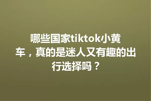 哪些国家tiktok小黄车,真的是迷人又有趣的出行选择吗? 一
