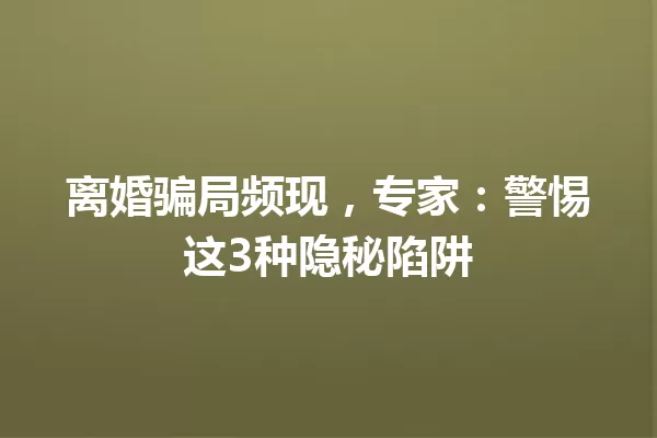 离婚骗局频现,专家:警惕这3种隐秘陷阱 一