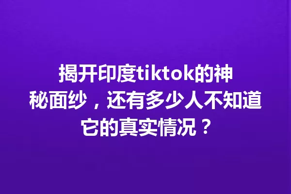 揭开印度tiktok的神秘面纱,还有多少人不知道它的真实情况? 一