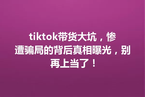 tiktok带货大坑,惨遭骗局的背后真相曝光,别再上当了! 一