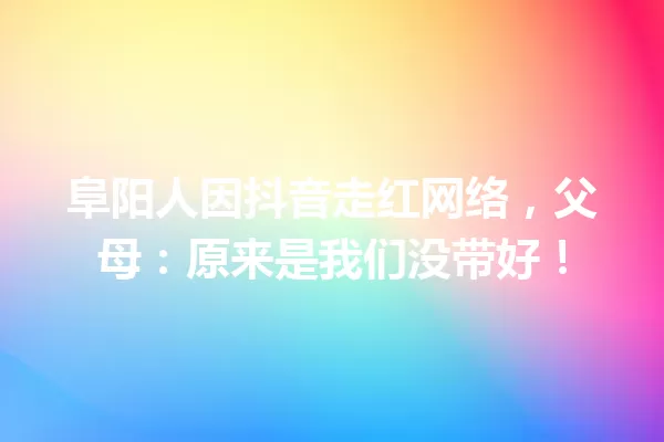 阜阳人因抖音走红网络,父母:原来是我们没带好! 一