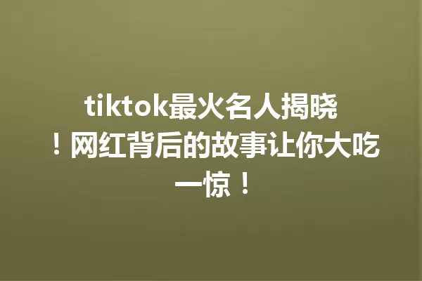 tiktok最火名人揭晓!网红背后的故事让你大吃一惊! 一