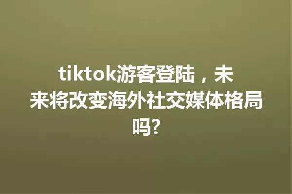 tiktok游客登陆,未来将改变海外社交媒体格局吗? 一