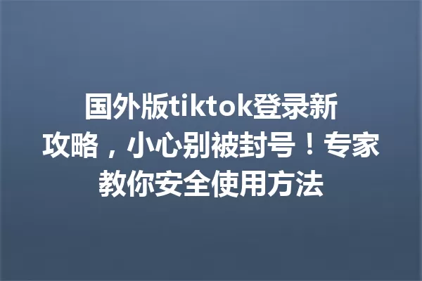 国外版tiktok登录新攻略,小心别被封号!专家教你安全使用方法 一