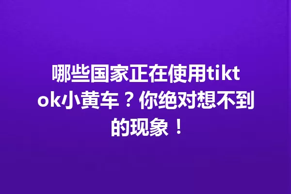 哪些国家正在使用tiktok小黄车?你绝对想不到的现象! 一