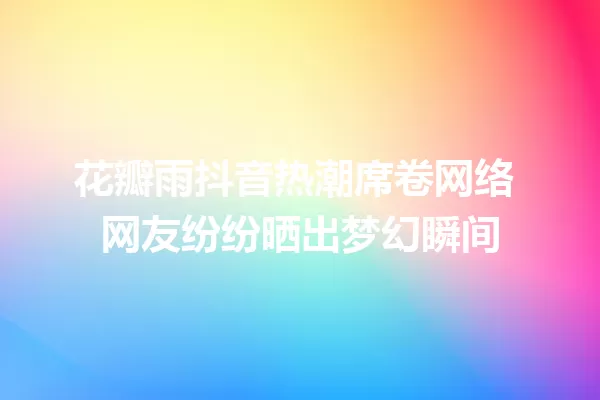 花瓣雨抖音热潮席卷网络 网友纷纷晒出梦幻瞬间 一