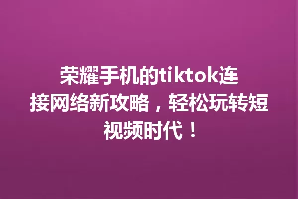 荣耀手机的tiktok连接网络新攻略,轻松玩转短视频时代! 一