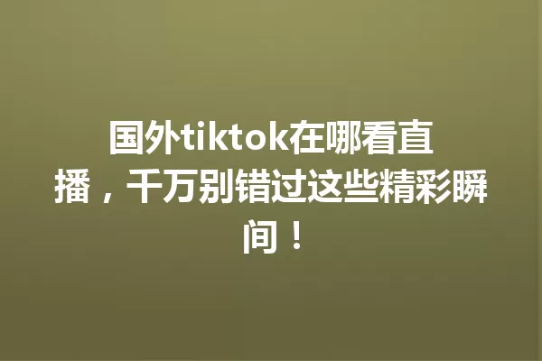 国外tiktok在哪看直播,千万别错过这些精彩瞬间! 一