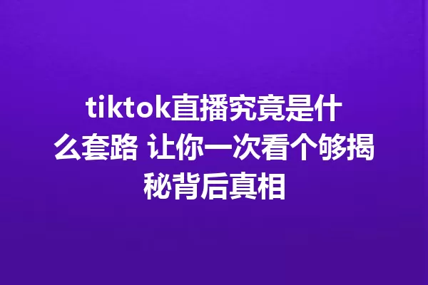 tiktok直播究竟是什么套路 让你一次看个够揭秘背后真相 一
