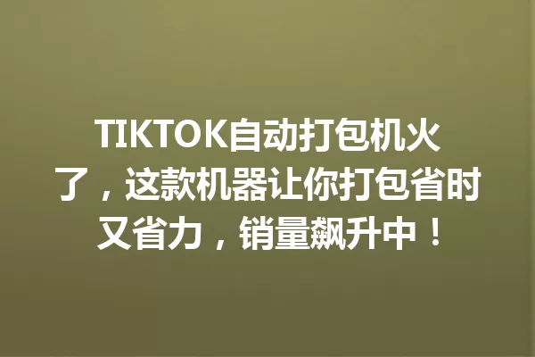 TIKTOK自动打包机火了,这款机器让你打包省时又省力,销量飙升中! 一