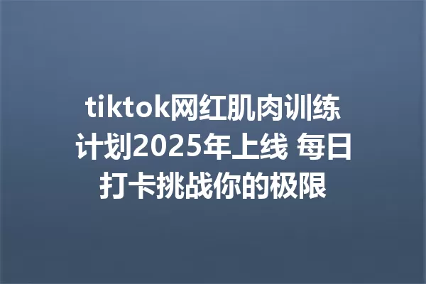 tiktok网红肌肉训练计划2025年上线 每日打卡挑战你的极限 一