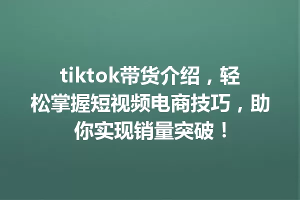 tiktok带货介绍,轻松掌握短视频电商技巧,助你实现销量突破! 一