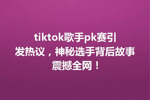 tiktok歌手pk赛引发热议,神秘选手背后故事震撼全网! 一