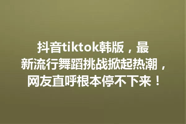 抖音tiktok韩版,最新流行舞蹈挑战掀起热潮,网友直呼根本停不下来! 一