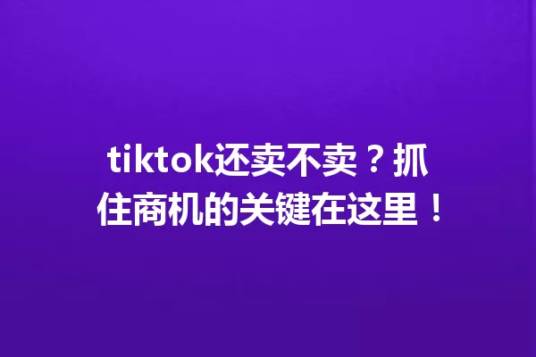 tiktok还卖不卖?抓住商机的关键在这里! 一