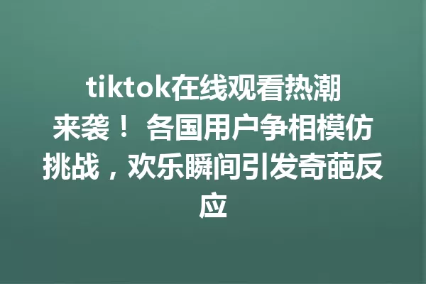 tiktok在线观看热潮来袭! 各国用户争相模仿挑战,欢乐瞬间引发奇葩反应 二