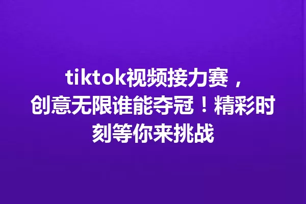tiktok视频接力赛,创意无限谁能夺冠!精彩时刻等你来挑战 一