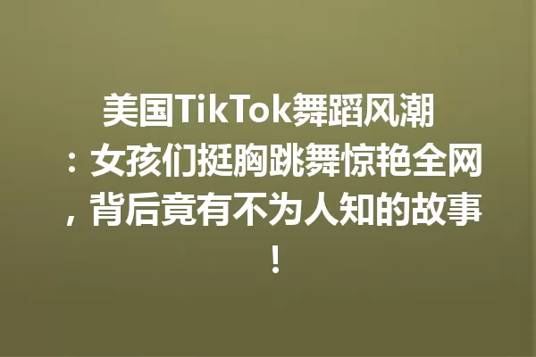 美国TikTok舞蹈风潮:女孩们挺胸跳舞惊艳全网,背后竟有不为人知的故事! 二