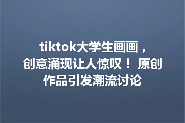 tiktok大学生画画,创意涌现让人惊叹! 原创作品引发潮流讨论 一