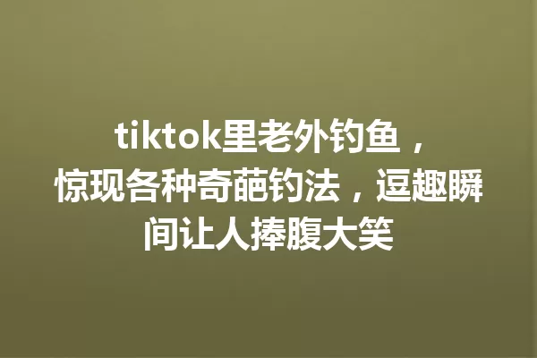 tiktok里老外钓鱼,惊现各种奇葩钓法,逗趣瞬间让人捧腹大笑 一