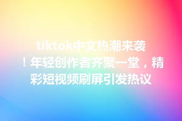 tiktok中文热潮来袭!年轻创作者齐聚一堂,精彩短视频刷屏引发热议 二