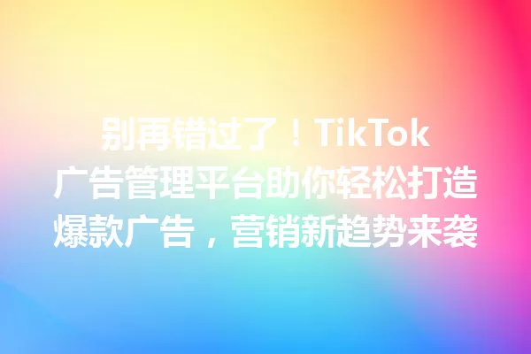 别再错过了!TikTok广告管理平台助你轻松打造爆款广告,营销新趋势来袭 一