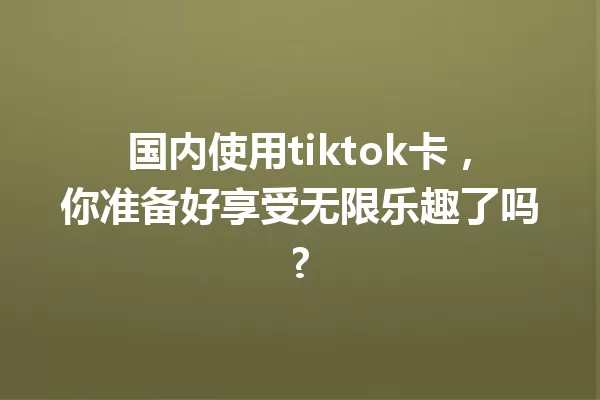 国内使用tiktok卡,你准备好享受无限乐趣了吗? 一
