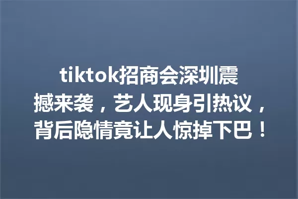 tiktok招商会深圳震撼来袭,艺人现身引热议,背后隐情竟让人惊掉下巴! 一