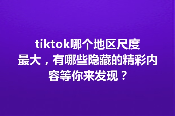 tiktok哪个地区尺度最大，有哪些隐藏的精彩内容等你来发现？ 一