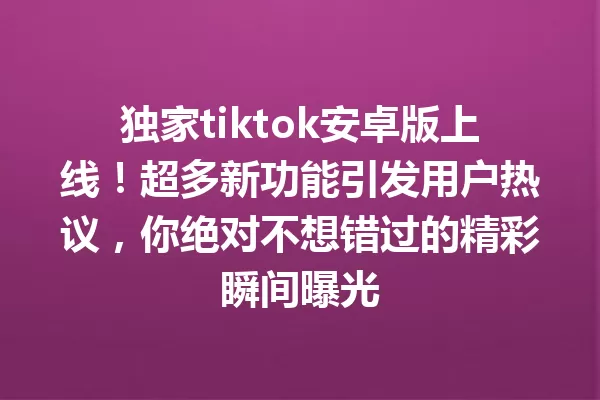 独家tiktok安卓版上线!超多新功能引发用户热议,你绝对不想错过的精彩瞬间曝光 二