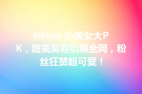 tiktok 小美女大PK,甜美笑容引爆全网,粉丝狂赞超可爱! 一
