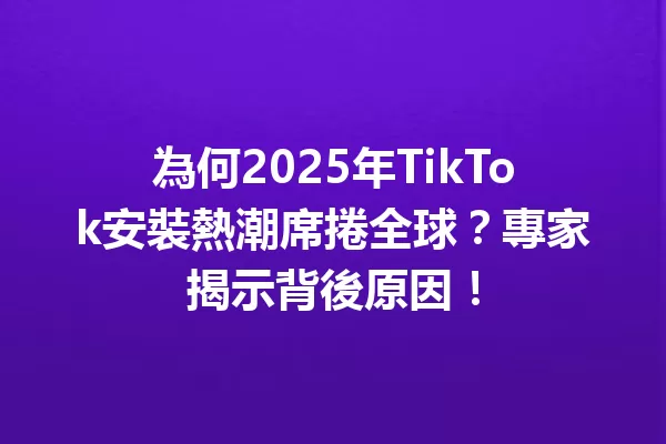 為何2025年TikTok安裝熱潮席捲全球?專家揭示背後原因! 二