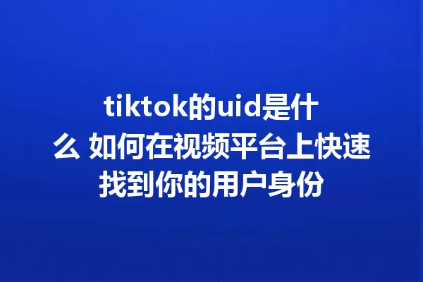 tiktok的uid是什么 如何在视频平台上快速找到你的用户身份 一