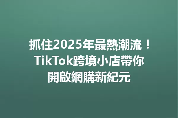 抓住2025年最熱潮流!TikTok跨境小店帶你開啟網購新紀元 二