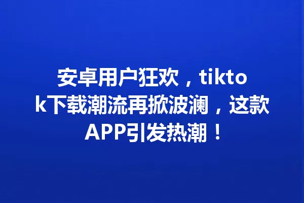 安卓用户狂欢,tiktok下载潮流再掀波澜,这款APP引发热潮! 二