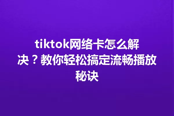 tiktok网络卡怎么解决?教你轻松搞定流畅播放秘诀 一
