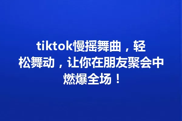 tiktok慢摇舞曲,轻松舞动,让你在朋友聚会中燃爆全场! 一
