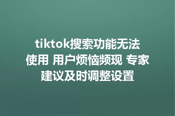 tiktok搜索功能无法使用 用户烦恼频现 专家建议及时调整设置 一