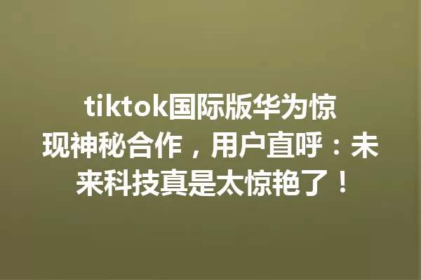 tiktok国际版华为惊现神秘合作,用户直呼:未来科技真是太惊艳了! 一